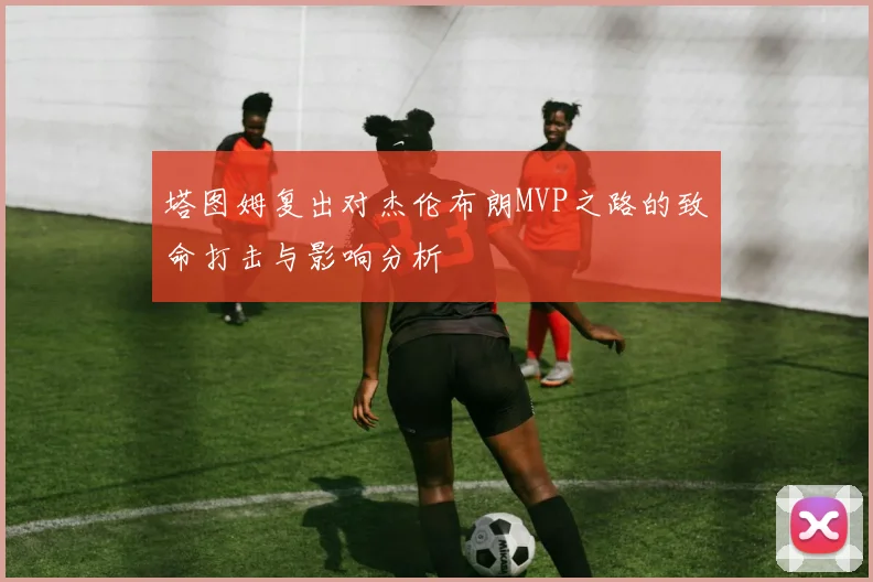 塔图姆复出对杰伦布朗MVP之路的致命打击与影响分析