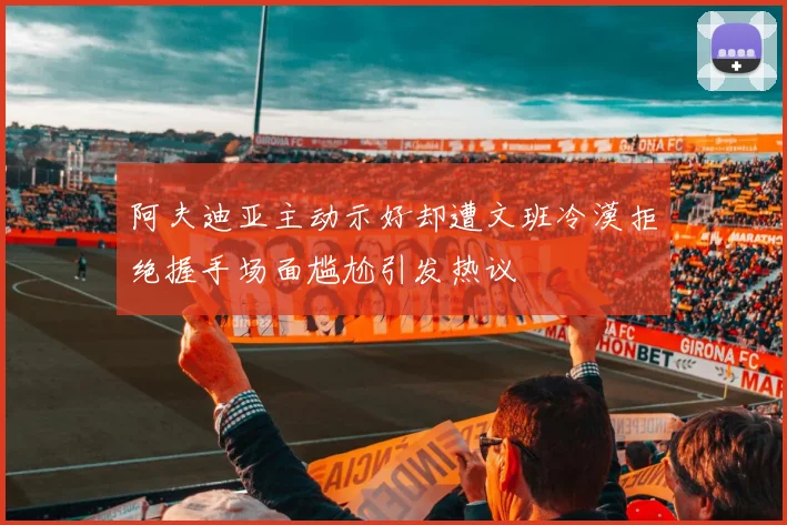 阿夫迪亚主动示好却遭文班冷漠拒绝握手场面尴尬引发热议