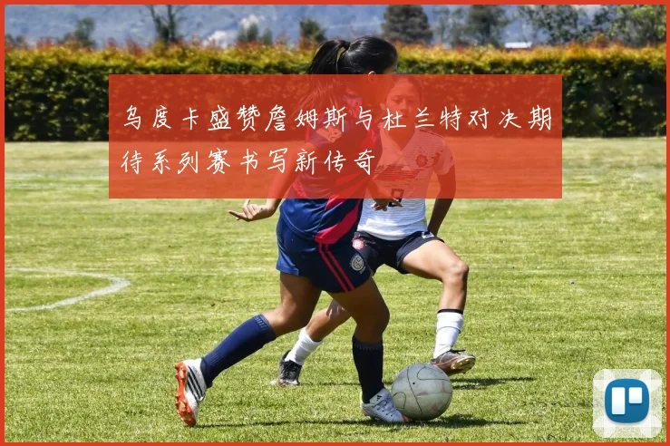 乌度卡盛赞詹姆斯与杜兰特对决期待系列赛书写新传奇