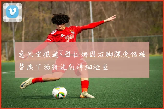 意天空报道K图拉姆因右脚踝受伤被替换下场将进行详细检查
