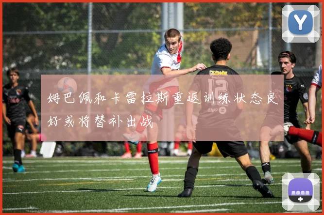 姆巴佩和卡雷拉斯重返训练状态良好或将替补出战