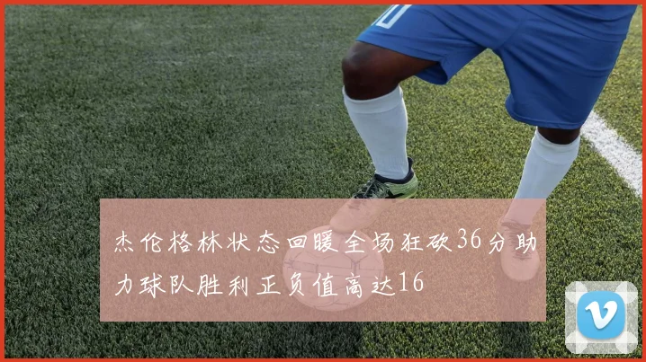 杰伦格林状态回暖全场狂砍36分助力球队胜利正负值高达16