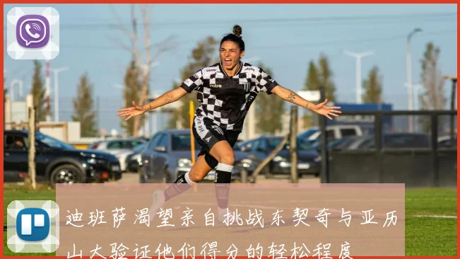 迪班萨渴望亲自挑战东契奇与亚历山大验证他们得分的轻松程度