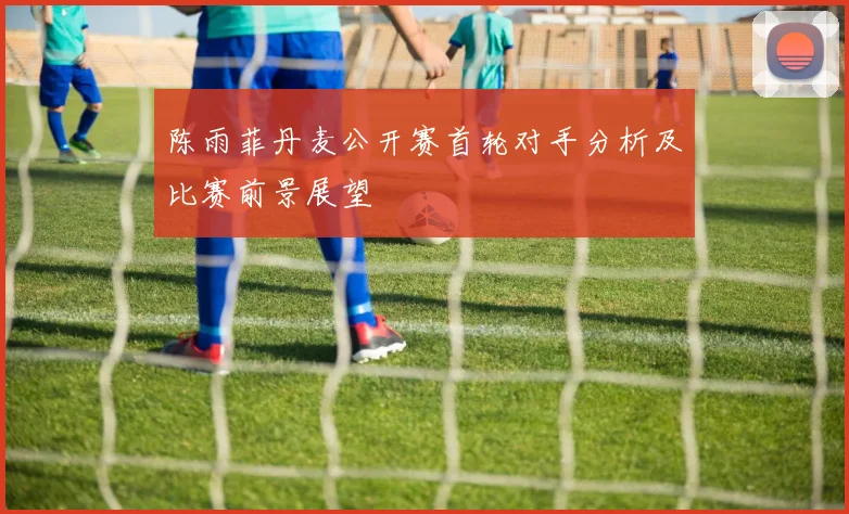 陈雨菲丹麦公开赛首轮对手分析及比赛前景展望