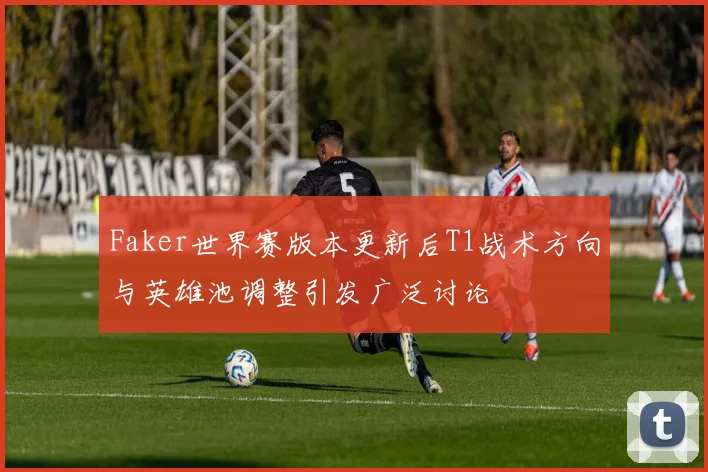 Faker世界赛版本更新后T1战术方向与英雄池调整引发广泛讨论