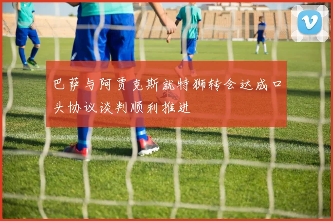 巴萨与阿贾克斯就特狮转会达成口头协议谈判顺利推进