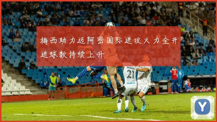 梅西助力迈阿密国际进攻火力全开进球数持续上升