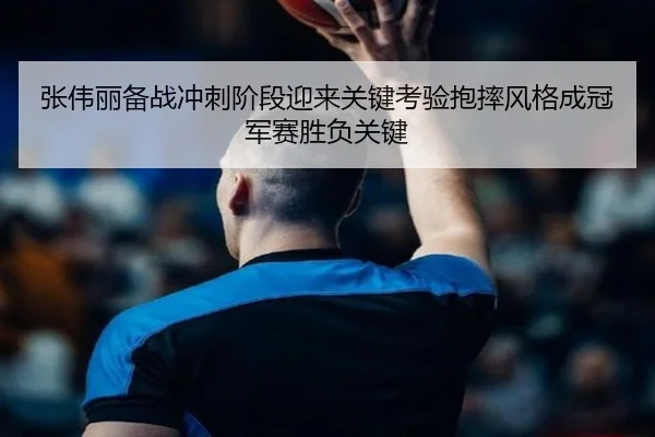 张伟丽备战冲刺阶段迎来关键考验抱摔风格成冠军赛胜负关键